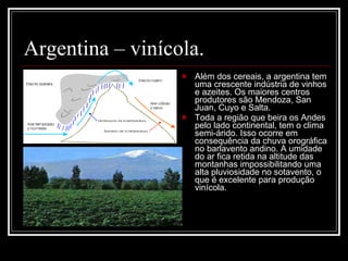 Argentina – vinícola. Além dos cereais, a argentina tem uma crescente indústria de vinhos e azeites. Os maiores centros produtores são Mendoza, San Juan, Cuyo e Salta.  Toda a região que beira os Andes pelo lado continental, tem o clima semi-árido. Isso ocorre em consequência da chuva orográfica no barlavento andino. A umidade do ar fica retida na altitude das montanhas impossibilitando uma alta pluviosidade no sotavento, o que é excelente para produção vinícola. 