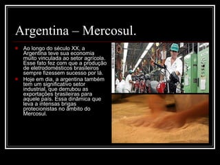 Argentina – Mercosul. Ao longo do século XX, a Argentina teve sua economia muito vinculada ao setor agrícola. Esse fato fez com que a produção de eletrodomésticos brasileiros sempre fizessem sucesso por lá. Hoje em dia, a argentina também tem um significativo setor industrial, que derrubou as exportações brasileiras para aquele país. Essa dinâmica que leva a intensas brigas protecionistas no âmbito do Mercosul. 