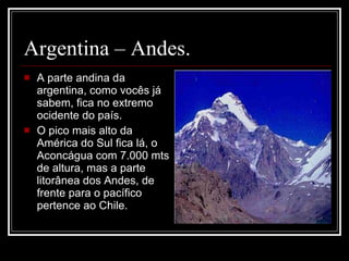 Argentina – Andes. A parte andina da argentina, como vocês já sabem, fica no extremo ocidente do país. O pico mais alto da América do Sul fica lá, o Aconcágua com 7.000 mts de altura, mas a parte litorânea dos Andes, de frente para o pacífico pertence ao Chile. 