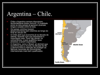 Argentina – Chile.  Chile e Argentina sempre disputaram territorialmente áreas comuns. A rivalidade entre os dois países já geraram diversas brigas e piadas entre os dois.  Os países vizinhos tiveram desenvolvimento bem distintos ao longo do final do século XX. O Chile abril sua economia já na década de oitenta, fazendo com que exportasse e importasse mais. Para não perder na concorrência, o país qualificou seus produtos a serem exportados. A Argentina, como o Brasil, só abriram sua economia para p mundo na década de 90. a demora tinha a intenção de proteger as fábricas nacionais de concorrentes internacionais mais bem qualificados.  