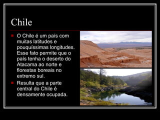 Chile O Chile é um país com muitas latitudes e pouquíssimas longitudes. Esse fato permite que o país tenha o deserto do Atacama ao norte e florestas boreais no extremo sul. Resulta que a parte central do Chile é densamente ocupada. 