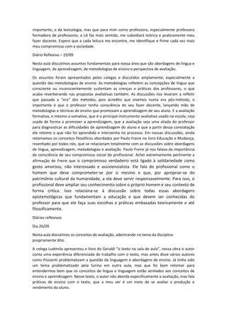 importante, o da lexicologia, mas que para mim como professora, especialmente professora
formadora de professores, a LA faz mais sentido, me subsidiará teórica e praticamente meu
fazer docente. Espero que a cada leitura me encontre, me identifique e firme cada vez mais
meu compromisso com a sociedade.
Diário Reflexivo – 19/09
Nesta aula discutimos assuntos fundamentais para nossa área que são abordagens de língua e
linguagem, de aprendizagem, de metodologias de ensino e perspectiva de avaliação.
Os assuntos foram apresentados pelos colegas e discutidos amplamente, especialmente a
questão das metodologias de ensino. As metodologias refletem as concepções de língua que
consciente ou inconscientemente sustentam as crenças e práticas dos professores, o que
acaba reverberando nas propostas avaliativas também. As discussões nos levaram a refletir
que passada a “era” dos métodos, pois acredito que vivemos numa era pós-método, o
importante é que o professor tenha consciência do seu fazer docente, lançando mão de
metodologias e técnicas de ensino que promovam a aprendizagem de seu aluno. E a avaliação
formativa, e mesmo a somativa, que é o principal instrumento avaliativo usado na escola, seja
usada de forma a promover a aprendizagem, que a avaliação seja uma aliada do professor
para diagnosticar as dificuldades de aprendizagem do aluno e que a partir dessa constatação
ele retome o que não foi aprendido e intervenha no processo. Em nossas discussões, ainda
retomamos os conceitos filosóficos abordados por Paulo Freire no livro Educação e Mudança,
resenhado por todos nós, que se relacionam totalmente com as discussões sobre abordagens
de língua, aprendizagem, metodologias e avaliação. Paulo Freire já nos falava da importância
da consciência de seu compromisso social do profissional. Achei extremamente pertinente a
afirmação de Freire que o compromisso verdadeiro está ligado à solidariedade como

gesto amoroso, não interessado e assistencialista. Ele fala do profissional como o
homem que deve comprometer-se por si mesmo e que, por apropriar-se do
patrimônio cultural da humanidade, a ela deve servir responsavelmente. Para isso, o
profissional deve ampliar seu conhecimento sobre o próprio homem e seu contexto de
forma crítica. Isso relaciona-se à discussão sobre todas essas abordagens
epistemológicas que fundamentam a educação e que devem ser conhecidas do
professor para que ele faça suas escolhas e práticas embasadas teoricamente e até
filosoficamente.
Diários reflexivos
Dia 26/09
Nesta aula discutimos os conceitos de avaliação, adentrando no tema da disciplina
propriamente dito.
A colega Ludimila apresentou o livro do Geraldi “o texto na sala de aula”, nessa obra o autor
conta uma experiência diferenciada de trabalho com o texto, mas antes disse vários autores
como Possenti problematizam a questão da linguagem e abordagens de ensino. Já tinha sido
um tema problematizado pela turma em outra aula, mas que foi bom retomar para
entendermos bem que os conceitos de língua e linguagem estão atrelados aos conceitos de
ensino e aprendizagem. Nesse texto, o autor não aborda especificamente a avaliação, mas fala
práticas de ensino com o texto, que a meu ver é um meio de se avaliar a produção e
rendimento do aluno.

 