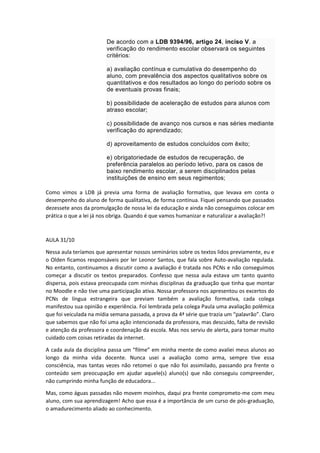 De acordo com a LDB 9394/96, artigo 24, inciso V. a
verificação do rendimento escolar observará os seguintes
critérios:
a) avaliação contínua e cumulativa do desempenho do
aluno, com prevalência dos aspectos qualitativos sobre os
quantitativos e dos resultados ao longo do período sobre os
de eventuais provas finais;
b) possibilidade de aceleração de estudos para alunos com
atraso escolar;
c) possibilidade de avanço nos cursos e nas séries mediante
verificação do aprendizado;
d) aproveitamento de estudos concluídos com êxito;
e) obrigatoriedade de estudos de recuperação, de
preferência paralelos ao período letivo, para os casos de
baixo rendimento escolar, a serem disciplinados pelas
instituições de ensino em seus regimentos;
Como vimos a LDB já previa uma forma de avaliação formativa, que levava em conta o
desempenho do aluno de forma qualitativa, de forma contínua. Fiquei pensando que passados
dezessete anos da promulgação de nossa lei da educação e ainda não conseguimos colocar em
prática o que a lei já nos obriga. Quando é que vamos humanizar e naturalizar a avaliação?!

AULA 31/10
Nessa aula teríamos que apresentar nossos seminários sobre os textos lidos previamente, eu e
o Olden ficamos responsáveis por ler Leonor Santos, que fala sobre Auto-avaliação regulada.
No entanto, continuamos a discutir como a avaliação é tratada nos PCNs e não conseguimos
começar a discutir os textos preparados. Confesso que nessa aula estava um tanto quanto
dispersa, pois estava preocupada com minhas disciplinas da graduação que tinha que montar
no Moodle e não tive uma participação ativa. Nossa professora nos apresentou os excertos do
PCNs de língua estrangeira que previam também a avaliação formativa, cada colega
manifestou sua opinião e experiência. Foi lembrada pela colega Paula uma avaliação polêmica
que foi veiculada na mídia semana passada, a prova da 4ª série que trazia um “palavrão”. Claro
que sabemos que não foi uma ação intencionada da professora, mas descuido, falta de revisão
e atenção da professora e coordenação da escola. Mas nos serviu de alerta, para tomar muito
cuidado com coisas retiradas da internet.
A cada aula da disciplina passa um “filme” em minha mente de como avaliei meus alunos ao
longo da minha vida docente. Nunca usei a avaliação como arma, sempre tive essa
consciência, mas tantas vezes não retomei o que não foi assimilado, passando pra frente o
conteúdo sem preocupação em ajudar aquele(s) aluno(s) que não conseguiu compreender,
não cumprindo minha função de educadora...
Mas, como águas passadas não movem moinhos, daqui pra frente comprometo-me com meu
aluno, com sua aprendizagem! Acho que essa é a importância de um curso de pós-graduação,
o amadurecimento aliado ao conhecimento.

 