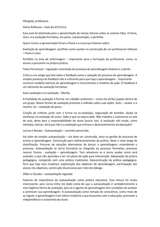 Obrigada, professora.
Diário Reflexivo – Aula dia 07/11/13
Essa aula foi destinada para a apresentação de nossas leituras sobre os autores lidos. O tema,
claro, era avaliação formativa, em pares, autoavaliação, o portfólio.
Quem iniciou a apresentação foram a Paula e a Liana que falaram sobre:
Avaliação da aprendizagem: portfolio como auxiliar na construção de um profissional reflexivo
– Paula e Liana
Portfólio na área de enfermagem – importante para a formação do profissional. Levou os
alunos a pensarem na própria prática.
Texto Perrenoud – regulação controlada do processo de aprendizagem Andreia e Ludmila
Crítica a um artigo que fala sobre o feedback como a salvação do processo de aprendizagem. A
simples presença do feedback não é suficiente para que haja a aprendizagem. Importante
construir modelos teóricos de aprendizagem e instrumentos e modelos de ação. O feedback é
um elemento da avaliação formativa.
Auto-avaliação e co-avaliação – Marília
A finalidade da avaliação é formar um cidadão autônomo – como ela atribui papéis dentro de
um grupo. Novas formas de avaliação promove a reflexão sobre suas ações. Auto – avaliar a si
mesmo. Co – avaliação de pares.
Criação de critérios junto com a turma na co-avaliação, negociação de sentidos. Ajuda na
confiança na avaliação do outro. Sabe o que se espera dele. Não trabalha a autonomia na sala
de aula, deixa para a responsabilidade do aluno buscar isso. A avaliação não muda, como
métodos, teorias. Será que não é a avaliação que entrava o desenvolvimento da educação?
Larissa e Renata – Autoavaliação – caminho percorrido
Vai além da simples autoavaliação – ela deve ser construída, ativa na gestão do processo de
ensino e aprendizagem. Construção para redirecionamento da prática. Deve ir mais longe da
classificação. Procurar de soluções alternativas de buscar a aprendizagem, entendendo o
processo. Autoavaliação se torna formativa se integrada ao processo formativo, processo
natural. Ensino - avaliação – aprendizagem. Tem relevância se o aluno souber como será
avaliado, o que não aprendeu e ter um plano de ação para intervenção. Adequação da prática
pedagógica, rompendo com uma prática tradicional. Desconstrução da prática pedagógica.
Para que haja essa mudança: explicitação dos objetivos de aprendizagem, participação dos
alunos nos objetivos, construção do processo por meio do diálogo.
Olden e Claudia – autoavaliação regulada
Falamos da importância da autoavaliação como prática educativa. Essa leitura foi muito
interessante, pois nunca tinha me dado conta de que a autoavaliação é verdadeiramente a
mais legítima forma de avaliação, pois só o agente da aprendizagem tem condições de analisar
e promover sua aprendizagem. A autoavaliação como tomada de consciência, como meio de
se regular a aprendizagem é em última instância o que buscamos com a educação, promover a
independência e autonomia do aluno.

 