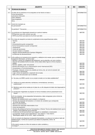 DIRECCIÓN DE MEDICAMENTOS, INSUMOS Y DROGAS – DIRIS LIMA ESTE
Av. César Vallejo S/N cdra 13 (Costado del Hospital Hipólito Unánue)
Telef. 3631107 – 3631160 – 3631171 - 3630946 Anexo 241-245
ASUNTO SI NO OBSERV.
12 TÉCNICAS DE MANEJO:
12.1 El orden de los productos en los anaqueles se han hecho en base a: INFORMATIVO
Forma farmacéutica…………………………………………………………….………….…………….
Laboratorios fabricante………………………………………………………….…….……..…….……
Orden alfabético………………………………………………………………….…………..……..……
Clase terapéutica………………………………………………………………….………..……….……
Otros………………………………………………………………………………….….…...…….…..…
12.2 Control de inventario es:
Es permanente? ……………………………………………………………….………………………… INFORMATIVO
Es periódico? Frecuencia......................................................................................................... INFORMATIVO
12.3 Los productos son dispensados teniendo en cuenta el sistema: MAYOR
FIFO(primero que entra, primero que sale ………………………………………………..…………
o FEFO (el primero que expira es el primero que sale) ……………………………………………
12.4 En el área de recepción se revisa el cumplimiento de las especificaciones sobre:.
- Nombre…………………………………………………………………………………..…………..… MAYOR
- Lote……………………………………………………………………………………….…………..… MAYOR
-Concentración(cuando corresponda) ……………………………………………………………..… MAYOR
-Forma Farmacéutica (cuando corresponda) ………………………………………………..……… MAYOR
- Presentación…………………………………………………………………….………………...…… MAYOR
- Fecha de vencimiento………………………………………………………………………………… MAYOR
- Envase mediato e inmediato……………………………………….……………………….…..…… MAYOR
- Registro Sanitario/Notificación Sanitaria Obligatoria..………………………………………..…… MAYOR
-Condiciones de almacenamiento……………………………………..……………………………… MAYOR
12.5 a) Se verifica en el momento de la recepción y validación de la receta, que su contenido tenga
la siguiente información, en forma clara:
- Nombre y número de colegiatura del profesional que la prescribe, así como nombre y
dirección del establecimiento de salud, dichos datos deben figurar en forma impresa o
sellada.…………………………………………..……………………………………………….….…. MAYOR
- Nombre, apellido y edad del paciente…………………………………………………..…….……. MAYOR
- Nombre del Producto con su denominación común internacional (DCI)……..………….…..…. MAYOR
- Concentración y Forma farmacéutica………………….………………………………………….… MAYOR
- Posología, indicando número de unidades por toma y día, así como la duración del
tratamiento e indicaciones …………………………………………………………………………... MAYOR
- Lugar y fecha de expedición y expiración de la receta…………………………………………….. MAYOR
- Sello y firma del prescriptor que la extiende …………………………………………………..…… MAYOR
b) Se avisa a la DIRIS cuando no se cumple la receta con los datos establecidos?
…………………………………………………………………………………………….…………... MENOR
c) Verifica en la receta adiciones, tachaduras, enmendaduras, borrones y
sustituciones?..................................................................................................................... MAYOR
d) Mantiene copia de las recetas por el plazo de un año después de haber sido dispensado el
producto?............................................................................................................................
MAYOR
12.6 a) Las fórmulas magistrales se preparan en forma inmediata contra la presentación de la
receta? ............................................................................................................................... MAYOR
b) En los rotulados de los preparados farmacéuticos, debe consignarse como mínimo la
siguiente información:
- Nombre del establecimiento que la preparó y la dispensó………………….…………….….…. MAYOR
- Nombre del preparado farmacéutico o el número de correlativo que corresponda
en el libro de recetas…………………………………………………………………………………. MAYOR
- Modo de administración…………………………………………………………………………..….. MAYOR
- Advertencias especiales relacionadas al uso..………………………………………………….…. MAYOR
- Fecha de preparación…………………………………………………………………………….…… MAYOR
- Nombre del profesional Químico Farmacéutico o Director Técnico del establecimiento que la
preparó o del profesional que la prescribe……………………………………………..………… MAYOR
- Condiciones de Almacenamiento que aseguren su estabilidad y conservación……………..... MAYOR
- Las leyendas “Puede causar dependencia” "Uso externo" o "Uso interno",
“Manténgase alejado de los niños”, según corresponda………………….…………………….. MAYOR
c) En el momento de dispensar el preparado farmacéutico, se coloca en la receta el sello del
establecimiento, nombre de la persona que elaboró el preparado y fecha de
preparación?............................................................................................................................. MAYOR
d) Se copia la receta en el libro de recetas en orden correlativo y
cronológico?............................................................................................................................... MAYOR
 