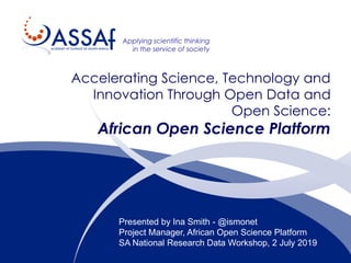 Applying scientific thinking
in the service of society
Accelerating Science, Technology and
Innovation Through Open Data and
Open Science:
African Open Science Platform
Presented by Ina Smith - @ismonet
Project Manager, African Open Science Platform
SA National Research Data Workshop, 2 July 2019
 