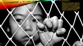 Articolo 4.
Nessun individuo potrà
essere tenuto in stato di
schiavitù o di servitù; la
schiavitù e la tratta degli
schiavi saranno proibite
sotto qualsiasi forma.
 