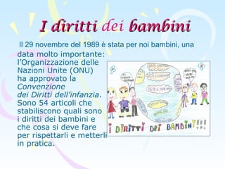 I dirittiI diritti dei bambinibambini
data molto importante:
l’Organizzazione delle
Nazioni Unite (ONU)
ha approvato la
Convenzione
dei Diritti dell’infanzia.
Sono 54 articoli che
stabiliscono quali sono
i diritti dei bambini e
che cosa si deve fare
per rispettarli e metterli
in pratica.
Il 29 novembre del 1989 è stata per noi bambini, una
 