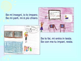 Se mi insegni, io lo imparo.
Se mi parli, mi è più chiaro.
Se lo fai, mi entra in testa.
Se con me tu impari, resta.
 