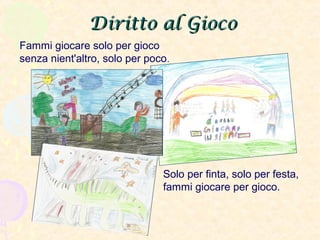 Diritto al GiocoDiritto al Gioco
Fammi giocare solo per gioco
senza nient'altro, solo per poco.
Solo per finta, solo per festa,
fammi giocare per gioco.
 