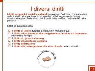 I diversi diritti I  diritti economici, sociali e culturali  proteggono l’individuo come membro della società cui appartiene, in prospettiva quindi leggermente diversa rispetto all’approccio dei diritti civili e politici che tutelano l’individualità della persona. I diritti in questione sono: il  diritto al lavoro , tutelato e retribuito in maniera equa il  diritto ad un tenore di vita che garantisca la salute e il benessere  anche della famiglia il  diritto al riposo e allo svago il  diritto all’assistenza sanitaria il  diritto all'istruzione il  diritto alla partecipazione alla vita culturale  della comunità. 12 