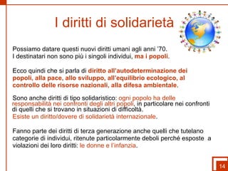 I diritti di solidarietà Possiamo datare questi nuovi diritti umani agli anni ’70. I destinatari non sono più i singoli individui,  ma i popoli .  Ecco quindi che si parla di  diritto all’autodeterminazione dei popoli, alla pace, allo sviluppo, all’equilibrio ecologico, al  controllo delle risorse nazionali, alla difesa ambientale .  Sono anche diritti di tipo solidaristico:  ogni popolo ha delle responsabilità nei confronti degli altri popoli , in particolare nei confronti di quelli che si trovano in situazioni di difficoltà.  Esiste un diritto/dovere di solidarietà internazionale .  Fanno parte dei diritti di terza generazione anche quelli che tutelano  categorie di individui, ritenute particolarmente deboli perché esposte  a  violazioni dei loro diritti:  le donne e l’infanzia . 14 