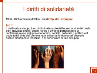  I diritti di solidarietà   1986 - Dichiarazione dell’Onu sul  diritto allo  sviluppo: Art. 1 Il diritto allo sviluppo è un diritto inalienabile dell’uomo in virtù del quale ogni individuo e tutti i popoli hanno il diritto di partecipare e di contribuire a uno sviluppo economico, sociale, culturale e politico nel quale tutti i diritti dell’uomo e tutte le libertà fondamentali possono essere pienamente realizzati, e di beneficiare di tale sviluppo. 15 