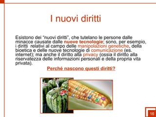 I nuovi diritti  Esistono dei “nuovi diritti”, che tutelano le persone dalle minacce causate dalle  nuove tecnologie ; sono, per esempio, i diritti  relativi al campo delle  manipolazioni genetiche , della bioetica e delle nuove tecnologie di  comunicazione  (es. internet); ma anche il diritto alla  privacy  (ossia il diritto alla riservatezza delle informazioni personali e della propria vita privata). Perché nascono questi diritti? 16 