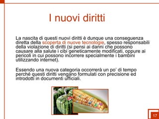 I nuovi diritti  La nascita di questi nuovi diritti è dunque una conseguenza diretta della  scoperta di nuove tecnologie , spesso responsabili della violazione di diritti (si pensi ai danni che possono causare alla salute i cibi geneticamente modificati, oppure ai pericoli in cui possono incorrere specialmente i bambini utilizzando internet).  Essendo una nuova categoria occorrerà un po’ di tempo perché questi diritti vengano formulati con precisione ed introdotti in documenti ufficiali. 17 