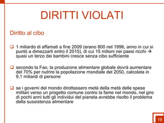 DIRITTI VIOLATI Diritto al cibo 1 miliardo di affamati a fine 2009 (erano 800 nel 1996, anno in cui si puntò a dimezzarli entro il 2015), di cui 15 milioni nei paesi ricchi    quasi un terzo dei bambini cresce senza cibo sufficiente secondo la Fao, la produzione alimentare globale dovrà aumentare del 70% per nutrire la popolazione mondiale del 2050, calcolata in 9,1 miliardi di persone se i governi del mondo dirottassero metà della metà delle spese militari verso un progetto comune contro la fame nel mondo, nel giro di pochi anni tutti gli individui del pianeta avrebbe risolto il problema della sussistenza alimentare 19 