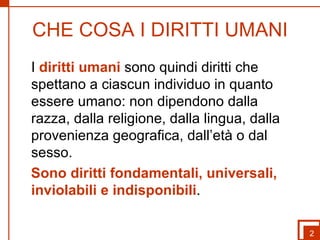 CHE COSA I DIRITTI UMANI 2 I  diritti umani  sono quindi diritti che spettano a ciascun individuo in quanto essere umano: non dipendono dalla razza, dalla religione, dalla lingua, dalla provenienza geografica, dall’età o dal sesso.  Sono diritti fondamentali, universali, inviolabili e indisponibili . 