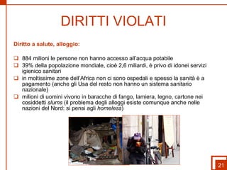 DIRITTI VIOLATI Diritto a salute, alloggio: 884 milioni le persone non hanno accesso all’acqua potabile  39% della popolazione mondiale, cioè 2,6 miliardi, è privo di idonei servizi igienico sanitari in moltissime zone dell’Africa non ci sono ospedali e spesso la sanità è a pagamento (anche gli Usa del resto non hanno un sistema sanitario nazionale) milioni di uomini vivono in baracche di fango, lamiera, legno, cartone nei cosiddetti  slums  (il problema degli alloggi esiste comunque anche nelle nazioni del Nord: si pensi agli  homeless ) 21 
