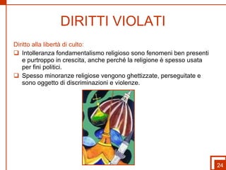 DIRITTI VIOLATI Diritto alla libertà di culto: Intolleranza fondamentalismo religioso sono fenomeni ben presenti  e purtroppo in crescita, anche perché la religione è spesso usata per fini politici. Spesso minoranze religiose vengono ghettizzate, perseguitate e sono oggetto di discriminazioni e violenze. 24 