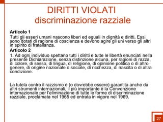 DIRITTI VIOLATI  discriminazione razziale Articolo 1 Tutti gli esseri umani nascono liberi ed eguali in dignità e diritti. Essi sono dotati di ragione di coscienza e devono agire gli uni verso gli altri in spirito di fratellanza. Articolo 2 1. Ad ogni individuo spettano tutti i diritti e tutte le libertà enunciati nella presente Dichiarazione, senza distinzione alcuna, per ragioni di razza, di colore, di sesso, di lingua, di religione, di opinione politica o di altro genere, di origine nazionale o sociale, di ricchezza, di nascita o di altra condizione. La tutela contro il razzismo è (o dovrebbe essere) garantita anche da altri strumenti internazionali, il più importante è la Convenzione internazionale per l’eliminazione di tutte le forme di discriminazione razziale, proclamata nel 1965 ed entrata in vigore nel 1969. 27 