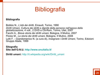 Bibliografia Bibliografia Bobbio N.,  L’età dei diritti , Einaudi, Torino, 1990 Diritti Umani, Cultura dei diritti e dignità della persona nell’epoca della globalizzazione , 4 voll., 2 DVD e Cd-Rom, Torino, Utet, 2007  Facchi A.,  Breve storia dei diritti umani , Bologna, Il Mulino, 2007 Flores M.,  La storia dei diritti umani , Bologna, Il Mulino, 2008 Lotti F. - Giandomenico N. (a cura di),  Insegnare i Diritti Umani , Torino, Edizioni Gruppo Abele, 1999 Sitografia  Sito dell’O.N.U.  http://www.onuitalia.it/   Diritti umani:   http://it.wikipedia.org/wiki/Diritti_umani   28 