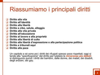 Riassumiamo i principali diritti Diritto alla vita Diritto all’identità Diritto alla libertà Diritto a cibo, salute, alloggio Diritto alla vita privata Diritto all’educazione Diritto al lavoro e alla proprietà Diritto alla libertà di culto Diritto alla libertà d’espressione e alla partecipazione politica Diritto a tribunali equi Diritto alla pace Un capitolo a sé sono poi i diritti dei rifugiati spesso poco rispettati; oggi si tende alla “specificazione” del diritto per tutelare le  minoranze più deboli : si distinguono quindi i diritti dei bambini, delle donne, dei malati, dei disabili, degli anziani, dei gay. 4 