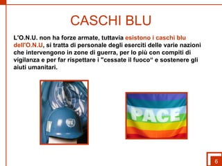 CASCHI BLU L'O.N.U. non ha forze armate, tuttavia  esistono i caschi blu dell'O.N.U , si tratta di personale degli eserciti delle varie nazioni che intervengono in zone di guerra, per lo più con compiti di vigilanza e per far rispettare i "cessate il fuoco“ e sostenere gli aiuti umanitari. 6 