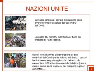 NAZIONI UNITE Non si ferma l’attività di distribuzione di aiuti umanitari del Contingente italiano in Libano. I caschi blu hanno consegnato agli scolari della scuola elementare di Wadi – Jilu materiale didattico (penne, matite, colori, zaini, quaderni per disegno) e generi alimentari … Sull’isola caraibica i compiti di sicurezza sono divenuti compito assoluto dei ‘caschi blu’ dell’ONU. Un casco blu dell'Onu distribuisce il bene più prezioso di Haiti: l'acqua. 7 