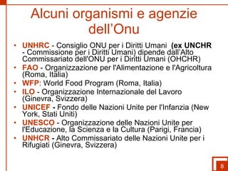 Alcuni organismi e agenzie dell’Onu UNHRC  - Consiglio ONU per i Diritti Umani   (ex UNCHR  - Commissione per i Diritti Umani) dipende dall’Alto Commissariato dell'ONU per i Diritti Umani (OHCHR)  FAO  - Organizzazione per l'Alimentazione e l'Agricoltura (Roma, Italia) WFP : World Food Program (Roma, Italia)  ILO  - Organizzazione Internazionale del Lavoro (Ginevra, Svizzera)  UNICEF  -  Fondo delle Nazioni Unite per l'Infanzia (New York, Stati Uniti)  UNESCO   - Organizzazione delle Nazioni Unite per l'Educazione, la Scienza e la Cultura (Parigi, Francia)  UNHCR  -  Alto Commissariato delle Nazioni Unite per i Rifugiati (Ginevra, Svizzera)  8 