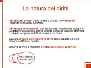 La natura dei diritti I diritti sono diversi  (nella norma e di fatto)  nei vari paesi  (relatività geografica-culturale). I diritti non sono naturali , dati per sempre, nascono da bisogni, in un determinato periodo storico quando qualcuno lotta per affermarli e quando vengono tradotti in norme e poi difesi. Esistono  diverse generazioni di diritti  come risposta a diversi bisogni in differenti epoche. Occorre definire e rispettare  un’etica universale condivisa . 9 da N. Bobbio , L’età dei diritti.  