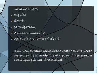 Le parole chiave:
●   Dignità,
●   libertà,
●   partecipazione,
●   Autodeterminazione
●   Garanzia e certezza dei diritti


    Il numero di parole conosciute e usate è direttamente
    proporzionale al grado di sviluppo della democrazia
    e dell'uguaglianza di possibilità...
 