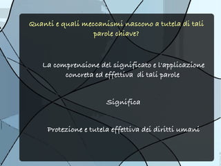 Quanti e quali meccanismi nascono a tutela di tali
                  parole chiave?



   La comprensione del significato e l'applicazione
         concreta ed effettiva di tali parole


                       Significa


     Protezione e tutela effettiva dei diritti umani
 