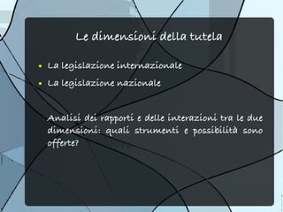 Le dimensioni della tutela

●   La legislazione internazionale
●   La legislazione nazionale


    Analisi dei rapporti e delle interazioni tra le due
    dimensioni: quali strumenti e possibilità sono
    offerte?
 