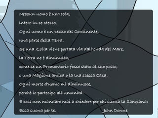 Nessun uomo è un'Isola,
intero in se stesso.
Ogni uomo è un pezzo del Continente,
una parte della Terra.
Se una Zolla viene portata via dall'onda del Mare,
la Terra ne è diminuita,
come se un Promontorio fosse stato al suo posto,
o una Magione amica o la tua stessa Casa.
Ogni morte d'uomo mi diminusce,
perchè io partecipo all'Umanità.
E così non mandare mai a chiedere per chi suona la Campana:
Essa suona per te.                       John Donne
 