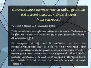 Convenzione europea per la salvaguardia
    dei diritti umani e delle libertà
             fondamentali
Firmata a Roma il 4 novembre 1950 
Testo coordinato con gli emendamenti di cui al Protocollo n.
11 firmato a Strasburgo l’11 maggio 1994, entrato in vigore il
01 novembre 1998
Si compone di 59 articoli suddivisi in tre titoli
rispettivamente predisposti alla disciplina e tutela delle libertà
e diritti fondamentali dal punto di vista sostanziale (Titolo I),
norme procedurali volte alla tutela e garanzia di tali diritti,
inclusa l'istituzione di una corte europea a salvaguardia di
tali diritti(Titolo II), disposizioni varie in materia di tutela
(Titolo III)
 
