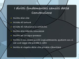 I diritti fondamentali sanciti dalla
                 Convenzione
●   Diritto alla vita
●   Divieto di tortura
●   Divieto di riduzione in schiavitù
●   Diritto alla libertà e sicurezza
●   Diritto ad un equo processo
●   Diritto a non essere puniti ingiustamente, qualora non ci
    sia una legge che prevede il reato
●   Diritto al rispetto della vita privata e familiare
 