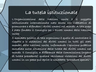 La tutela istituzionale
L’Organizzazione delle Nazioni Unite è il soggetto
istituzionale internazionale nato anche con l’obbiettivo di
promuovere e difendere i diritti umani nel mondo. A tale scopo
è stato fondato il Consiglio per i Diritti Umani delle Nazioni
Unite.
Il mandato politico di tale organismo è quello di controllare il
rispetto e le violazioni dei diritti umani in tutti gli stati
membri delle Nazioni Unite, informando l’opinione pubblica
mondiale sulla situazione della tutela dei diritti umani nel
mondo. Il Consiglio, a differenza della Commissione,(organo
di tutela precedente) qualora ravvisasse violazioni dei diritti
umani in un paese può aprire le cosiddette “procedure speciali”:
 