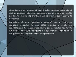viene inviato un gruppo di esperti delle Nazioni Unite che si
reca di persona nelle area interessate per verificare il rispetto
dei diritti umani e le eventuali violazioni, per poi riferirne al
Consiglio.
L’apertura di una “procedura speciale” può avvenire su
richiesta ufficiale di uno stato membro o anche su
segnalazione di un’organizzazione per il rispetto dei diritti
umani; il Consiglio (composto da 47 membri) decide poi a
maggioranza se aprire o meno tale procedura.
 