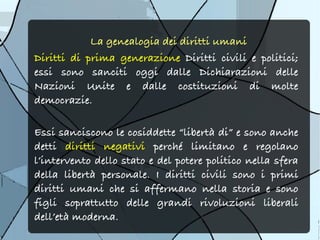 La genealogia dei diritti umani
Diritti di prima generazione Diritti civili e politici;
essi sono sanciti oggi dalle Dichiarazioni delle
Nazioni Unite e dalle costituzioni di molte
democrazie.

Essi sanciscono le cosiddette “libertà di” e sono anche
detti diritti negativi perché limitano e regolano
l’intervento dello stato e del potere politico nella sfera
della libertà personale. I diritti civili sono i primi
diritti umani che si affermano nella storia e sono
figli soprattutto delle grandi rivoluzioni liberali
dell’età moderna.
 