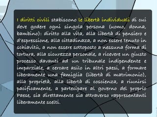 I diritti civili stabiscono le libertà individuali di cui
deve godere ogni singola persona (uomo, donna,
bambino): diritto alla vita, alla libertà di pensiero e
d’espressione, alla cittadinaza, a non essere tenuto in
schiavitù, a non essere sottoposto a nessuna forma di
tortura, alla sicurezza personale, a ricevere un giusto
processo davanti ad un tribunale indipendente e
imparziale, a cercare asilo in altri paesi, a formare
liberamente una famiglia (libertà di matrimonio),
alla proprietà, alla libertà di coscienza, a riunirsi
pacificamente, a partecipare al governo del proprio
Paese, sia direttamente sia attraverso rappresentanti
liberamente scelti.
 