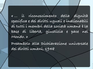 « ... il riconoscimento della dignità
specifica e dei diritti uguali e inalienabili
di tutti i membri della società umana è la
base di libertà, giustizia e pace nel
Mondo. »
Preambolo alla Dichiarazione universale
dei diritti umani, 1948
 