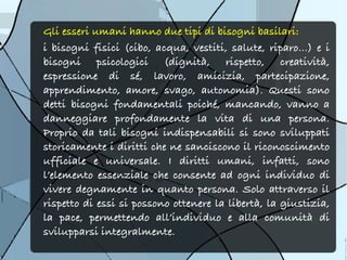 Gli esseri umani hanno due tipi di bisogni basilari:
i bisogni fisici (cibo, acqua, vestiti, salute, riparo…) e i
bisogni psicologici (dignità, rispetto, creatività,
espressione di sé, lavoro, amicizia, partecipazione,
apprendimento, amore, svago, autonomia). Questi sono
detti bisogni fondamentali poiché, mancando, vanno a
danneggiare profondamente la vita di una persona.
Proprio da tali bisogni indispensabili si sono sviluppati
storicamente i diritti che ne sanciscono il riconoscimento
ufficiale e universale. I diritti umani, infatti, sono
l’elemento essenziale che consente ad ogni individuo di
vivere degnamente in quanto persona. Solo attraverso il
rispetto di essi si possono ottenere la libertà, la giustizia,
la pace, permettendo all’individuo e alla comunità di
svilupparsi integralmente.
 