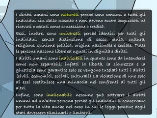 I diritti umani sono naturali perché sono comuni a tutti gli
individui sin dalla nascita e non devono essere acquistati né
ricevuti o ceduti come concessione o eredità.
Essi, inoltre, sono universali perché identici per tutti gli
individui, senza distinzione di sesso, etnia, cultura,
religione, opinione politica, origine nazionale e sociale. Tutte
le persone nascono libere ed uguali in dignità e diritti.
I diritti umani sono indivisibili in quanto sono da intendersi
come non separabili; infatti la libertà, la sicurezza e la
giustizia sono garantite solo se vengono tutelati tutti i diritti
(civili, economici, sociali, culturali).La violazione di uno solo
di essi costituisce una minaccia nei confronti di tutti gli
altri.
Infine, sono inalienabili: nessuno può sottrarre i diritti
umani ad un’altra persona perchè gli individui li conservano
per tutta la vita anche nel caso in cui le leggi positive degli
stati dovessero eliminarli o limitarli.
 