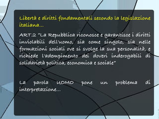 Libertà e diritti fondamentali secondo la legislazione
italiana...
ART.2 “La Repubblica riconosce e garantisce i diritti
inviolabili dell'uomo, sia come singolo, sia nelle
formazioni sociali ove si svolge la sua personalità, e
richiede l'adempimento dei doveri inderogabili di
solidarietà politica, economica e sociale”


La parola UOMO           pone    un    problema    di
interpretazione...
 