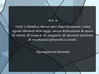Art. 3
  Tutti i cittadini hanno pari dignità sociale e sono
eguali davanti alla legge, senza distinzione di sesso,
di razza, di lingua, di religione, di opinioni politiche,
            di condizioni personali e sociali.


                Eguaglianza formale
 