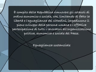 È compito della Repubblica rimuovere gli ostacoli di
 ordine economico e sociale, che, limitando di fatto la
 libertà e l'eguaglianza dei cittadini, impediscono il
   pieno sviluppo della persona umana e l'effettiva
partecipazione di tutti i lavoratori all'organizzazione
         politica, economica e sociale del Paese.


              Eguaglianza sostanziale
 