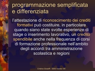 programmazione semplificata e differenziata l’attestazione di  riconoscimento dei crediti formativi  può costituire, in particolare quando siano state svolte esperienze di stage o inserimento lavorativo, un  credito spendibile  anche nella frequenza di corsi di formazione professionale nell’ambito degli accordi tra amministrazione scolastica e regioni 