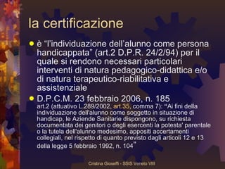 la certificazione è “l’individuazione dell’alunno come persona handicappata” (art.2 D.P.R. 24/2/94) per il quale si rendono necessari particolari interventi di natura pedagogico-didattica e/o di natura terapeutico-riabilitativa e assistenziale D.P.C.M. 23 febbraio 2006, n. 185 art.2 (attuativo L.289/2002,  art.35 , comma 7):  “ Ai fini della individuazione dell'alunno come soggetto in situazione di handicap, le Aziende Sanitarie dispongono, su richiesta documentata dei genitori o degli esercenti la potesta' parentale o la tutela dell'alunno medesimo, appositi accertamenti collegiali, nel rispetto di quanto previsto dagli articoli 12 e 13 della legge 5 febbraio 1992, n. 104 ” 