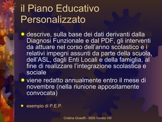 il Piano Educativo Personalizzato descrive, sulla base dei dati derivanti dalla Diagnosi Funzionale e dal PDF, gli interventi da attuare nel corso dell’anno scolastico e i relativi impegni assunti da parte della scuola, dell’ASL, dagli Enti Locali e della famiglia, al fine di realizzare l’integrazione scolastica e sociale viene redatto annualmente entro il mese di novembre (nella riunione appositamente convocata) esempio di P.E.P. 