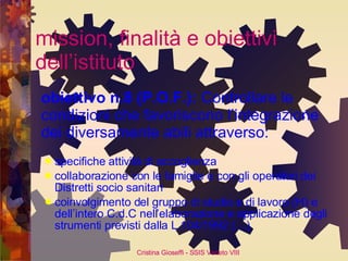 mission, finalità e obiettivi dell’istituto obiettivo n.8 (P.O.F.):  Controllare le condizioni che favoriscono l’integrazione dei diversamente abili attraverso:  specifiche attività di accoglienza collaborazione con le famiglie e con gli operatori dei Distretti socio sanitari coinvolgimento del gruppo di studio e di lavoro (H) e dell’intero C.d.C nell’elaborazione e applicazione degli strumenti previsti dalla L.104/1992 (…) 